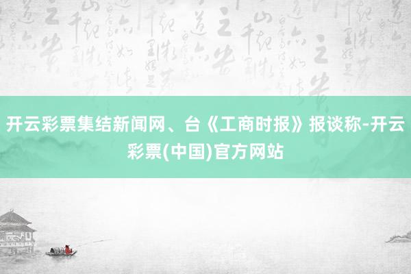 开云彩票集结新闻网、台《工商时报》报谈称-开云彩票(中国)官方网站