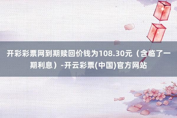 开彩彩票网到期赎回价钱为108.30元（含临了一期利息）-开云彩票(中国)官方网站