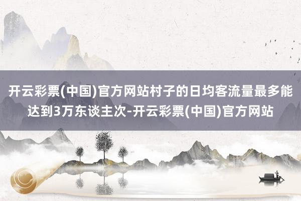 开云彩票(中国)官方网站村子的日均客流量最多能达到3万东谈主次-开云彩票(中国)官方网站