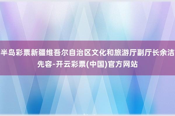 半岛彩票新疆维吾尔自治区文化和旅游厅副厅长余洁先容-开云彩票(中国)官方网站