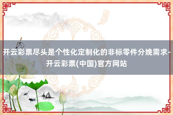 开云彩票尽头是个性化定制化的非标零件分娩需求-开云彩票(中国)官方网站