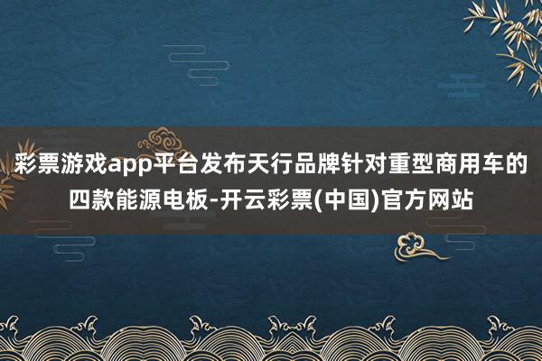 彩票游戏app平台发布天行品牌针对重型商用车的四款能源电板-开云彩票(中国)官方网站