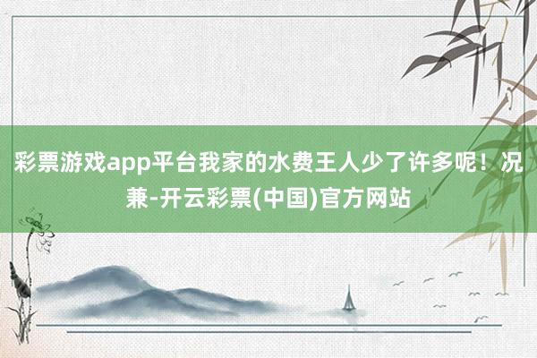 彩票游戏app平台我家的水费王人少了许多呢！况兼-开云彩票(中国)官方网站