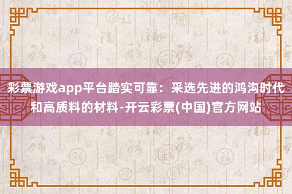 彩票游戏app平台踏实可靠：采选先进的鸿沟时代和高质料的材料-开云彩票(中国)官方网站