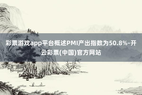 彩票游戏app平台概述PMI产出指数为50.8%-开云彩票(中国)官方网站