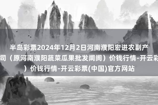 半岛彩票2024年12月2日河南濮阳宏进农副产物批发阛阓有限公司（原河南濮阳蔬菜瓜果批发阛阓）价钱行情-开云彩票(中国)官方网站