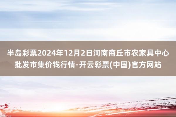 半岛彩票2024年12月2日河南商丘市农家具中心批发市集价钱行情-开云彩票(中国)官方网站