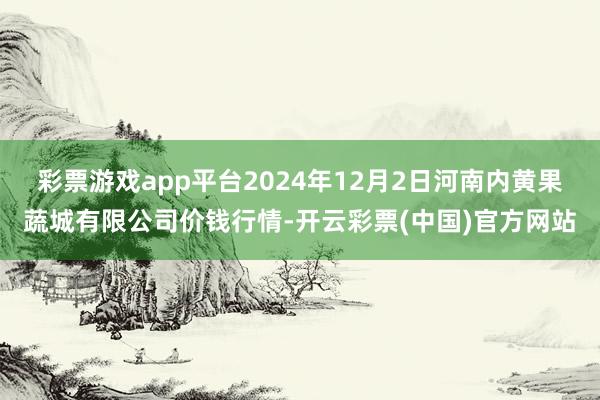 彩票游戏app平台2024年12月2日河南内黄果蔬城有限公司价钱行情-开云彩票(中国)官方网站