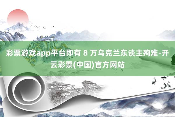 彩票游戏app平台即有 8 万乌克兰东谈主殉难-开云彩票(中国)官方网站