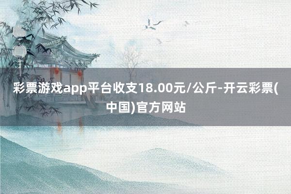 彩票游戏app平台收支18.00元/公斤-开云彩票(中国)官方网站