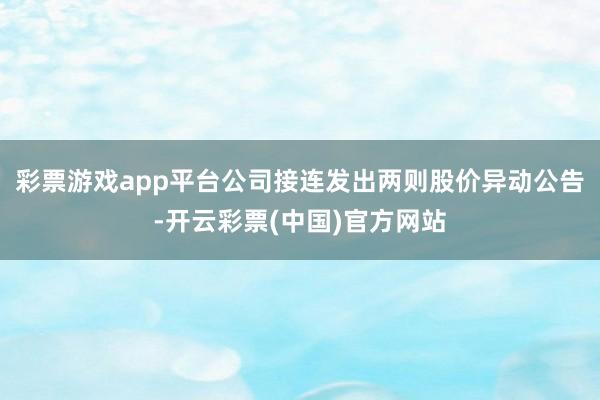 彩票游戏app平台公司接连发出两则股价异动公告-开云彩票(中国)官方网站