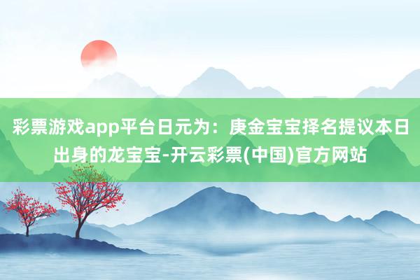 彩票游戏app平台日元为：庚金宝宝择名提议本日出身的龙宝宝-开云彩票(中国)官方网站