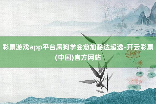 彩票游戏app平台属狗学会愈加豁达超逸-开云彩票(中国)官方网站