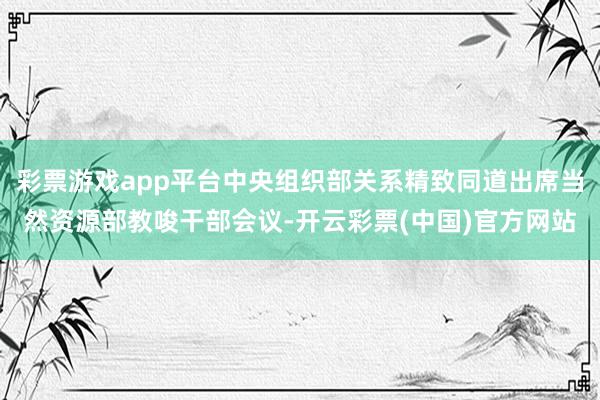 彩票游戏app平台中央组织部关系精致同道出席当然资源部教唆干部会议-开云彩票(中国)官方网站