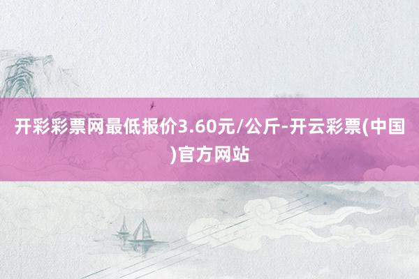 开彩彩票网最低报价3.60元/公斤-开云彩票(中国)官方网站