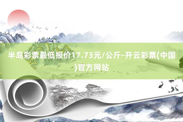 半岛彩票最低报价17.73元/公斤-开云彩票(中国)官方网站