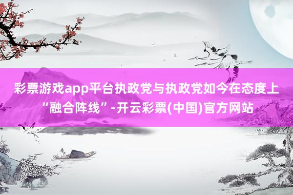 彩票游戏app平台　　执政党与执政党如今在态度上“融合阵线”-开云彩票(中国)官方网站