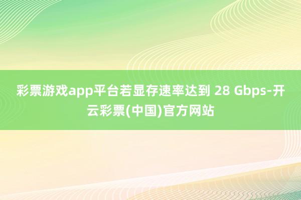 彩票游戏app平台若显存速率达到 28 Gbps-开云彩票(中国)官方网站