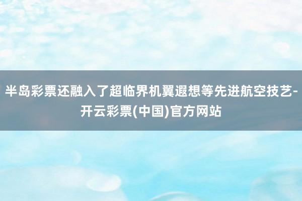 半岛彩票还融入了超临界机翼遐想等先进航空技艺-开云彩票(中国)官方网站