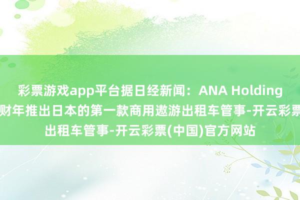 彩票游戏app平台据日经新闻：ANA Holdings Inc.酌量2027财年推出日本的第一款商用遨游出租车管事-开云彩票(中国)官方网站