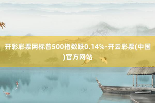 开彩彩票网标普500指数跌0.14%-开云彩票(中国)官方网站