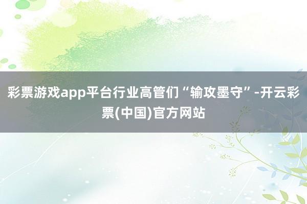 彩票游戏app平台行业高管们“输攻墨守”-开云彩票(中国)官方网站