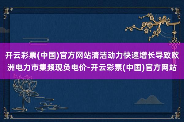 开云彩票(中国)官方网站清洁动力快速增长导致欧洲电力市集频现负电价-开云彩票(中国)官方网站