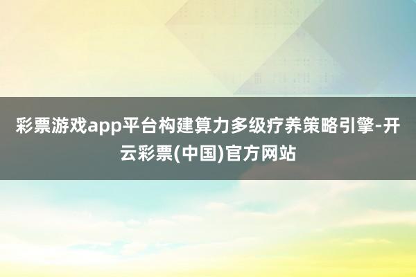 彩票游戏app平台构建算力多级疗养策略引擎-开云彩票(中国)官方网站