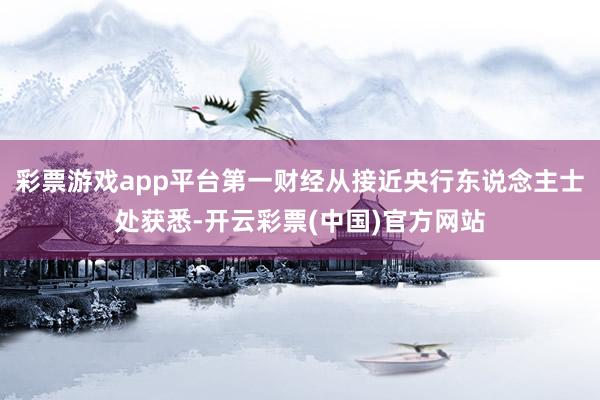 彩票游戏app平台第一财经从接近央行东说念主士处获悉-开云彩票(中国)官方网站