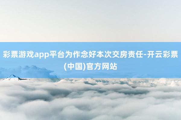 彩票游戏app平台为作念好本次交房责任-开云彩票(中国)官方网站