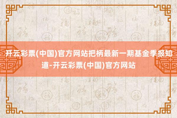 开云彩票(中国)官方网站把柄最新一期基金季报知道-开云彩票(中国)官方网站