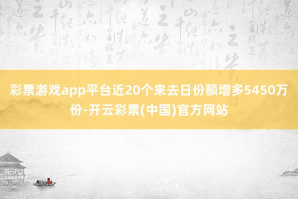 彩票游戏app平台近20个来去日份额增多5450万份-开云彩票(中国)官方网站