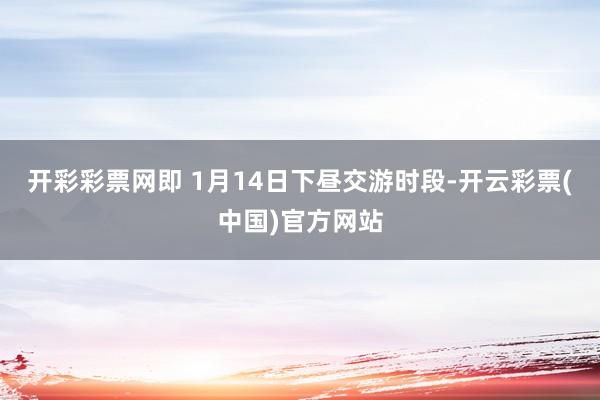 开彩彩票网即 1月14日下昼交游时段-开云彩票(中国)官方网站