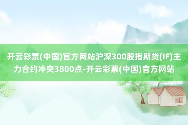 开云彩票(中国)官方网站沪深300股指期货(IF)主力合约冲突3800点-开云彩票(中国)官方网站