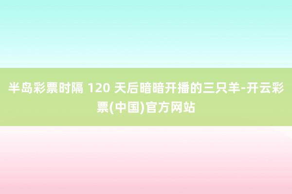 半岛彩票时隔 120 天后暗暗开播的三只羊-开云彩票(中国)官方网站