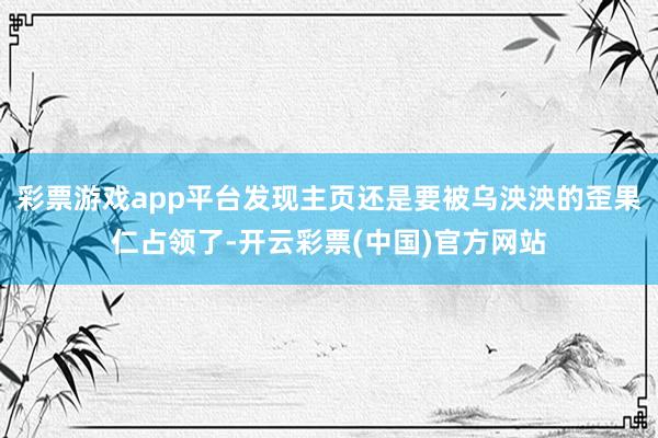 彩票游戏app平台发现主页还是要被乌泱泱的歪果仁占领了-开云彩票(中国)官方网站