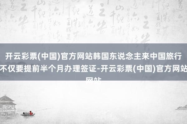 开云彩票(中国)官方网站韩国东说念主来中国旅行不仅要提前半个月办理签证-开云彩票(中国)官方网站