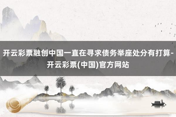 开云彩票融创中国一直在寻求债务举座处分有打算-开云彩票(中国)官方网站