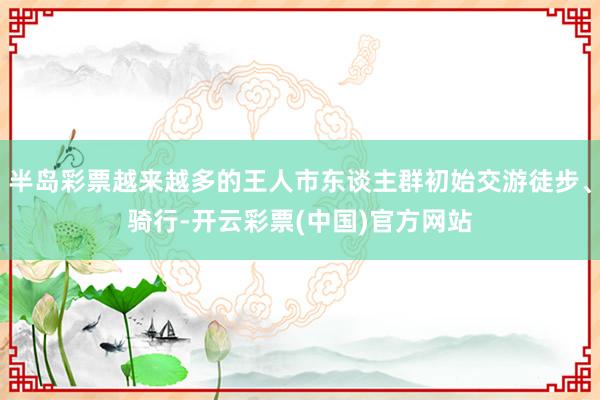 半岛彩票越来越多的王人市东谈主群初始交游徒步、骑行-开云彩票(中国)官方网站