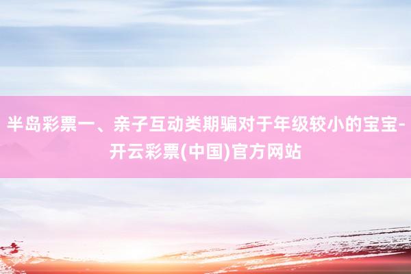 半岛彩票一、亲子互动类期骗对于年级较小的宝宝-开云彩票(中国)官方网站