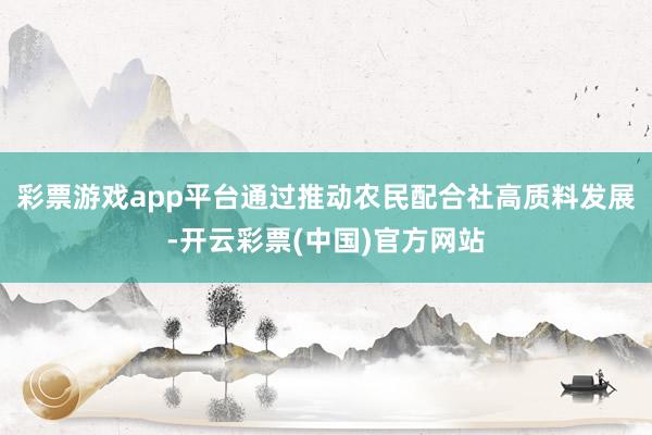 彩票游戏app平台通过推动农民配合社高质料发展-开云彩票(中国)官方网站