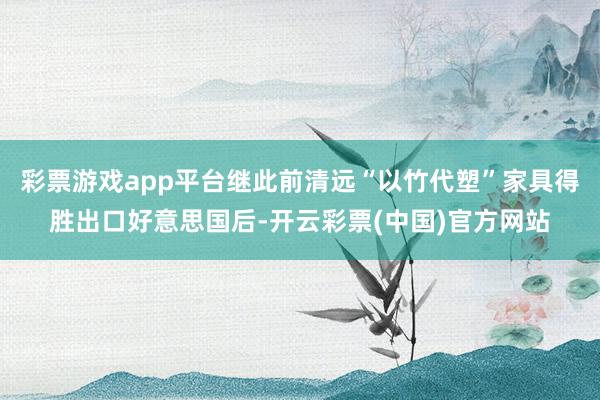 彩票游戏app平台继此前清远“以竹代塑”家具得胜出口好意思国后-开云彩票(中国)官方网站