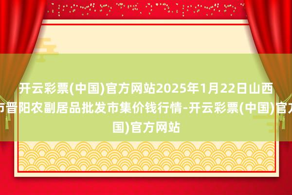 开云彩票(中国)官方网站2025年1月22日山西汾阳市晋阳农副居品批发市集价钱行情-开云彩票(中国)官方网站