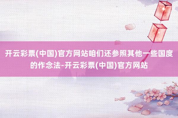开云彩票(中国)官方网站咱们还参照其他一些国度的作念法-开云彩票(中国)官方网站
