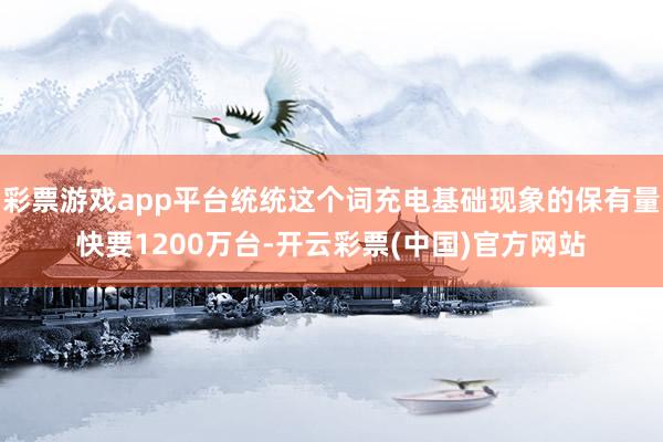 彩票游戏app平台统统这个词充电基础现象的保有量快要1200万台-开云彩票(中国)官方网站
