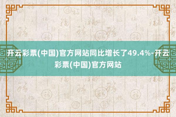 开云彩票(中国)官方网站同比增长了49.4%-开云彩票(中国)官方网站