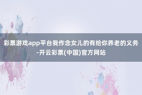 彩票游戏app平台我作念女儿的有给你养老的义务-开云彩票(中国)官方网站